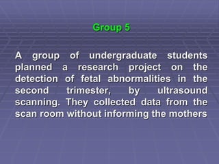 Group 5
A group of undergraduate students
planned a research project on the
detection of fetal abnormalities in the
second trimester, by ultrasound
scanning. They collected data from the
scan room without informing the mothers
 