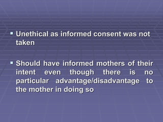  Unethical as informed consent was not
taken
 Should have informed mothers of their
intent even though there is no
particular advantage/disadvantage to
the mother in doing so
 