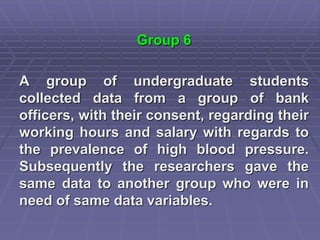 Group 6
A group of undergraduate students
collected data from a group of bank
officers, with their consent, regarding their
working hours and salary with regards to
the prevalence of high blood pressure.
Subsequently the researchers gave the
same data to another group who were in
need of same data variables.
 