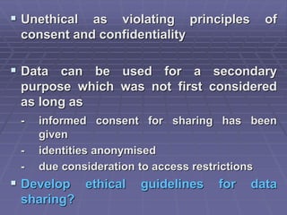  Unethical as violating principles of
consent and confidentiality
 Data can be used for a secondary
purpose which was not first considered
as long as
- informed consent for sharing has been
given
- identities anonymised
- due consideration to access restrictions
 Develop ethical guidelines for data
sharing?
 