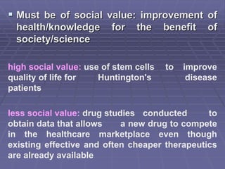  Must be of social value: improvement of
health/knowledge for the benefit of
society/science
high social value: use of stem cells to improve
quality of life for Huntington's disease
patients
less social value: drug studies conducted to
obtain data that allows a new drug to compete
in the healthcare marketplace even though
existing effective and often cheaper therapeutics
are already available
 