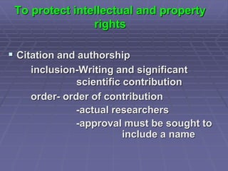 To protect intellectual and property
rights
 Citation and authorship
inclusion-Writing and significant
scientific contribution
order- order of contribution
-actual researchers
-approval must be sought to
include a name
 