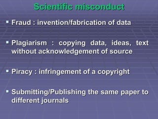 Scientific misconduct
 Fraud : invention/fabrication of data
 Plagiarism : copying data, ideas, text
without acknowledgement of source
 Piracy : infringement of a copyright
 Submitting/Publishing the same paper to
different journals
 