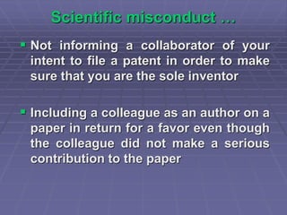 Scientific misconduct …
 Not informing a collaborator of your
intent to file a patent in order to make
sure that you are the sole inventor
 Including a colleague as an author on a
paper in return for a favor even though
the colleague did not make a serious
contribution to the paper
 