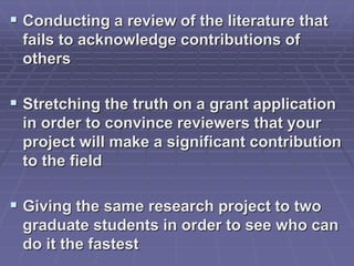  Conducting a review of the literature that
fails to acknowledge contributions of
others
 Stretching the truth on a grant application
in order to convince reviewers that your
project will make a significant contribution
to the field
 Giving the same research project to two
graduate students in order to see who can
do it the fastest
 