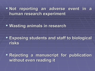  Not reporting an adverse event in a
human research experiment
 Wasting animals in research
 Exposing students and staff to biological
risks
 Rejecting a manuscript for publication
without even reading it
 