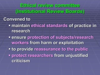 Ethical review committee
(Institutional Review Boards)
Convened to
 maintain ethical standards of practice in
research
 ensure protection of subjects/research
workers from harm or exploitation
 to provide reassurance to the public
 protect researchers from unjustified
criticism
 