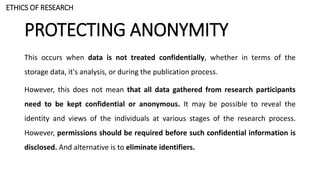 PROTECTING ANONYMITY
This occurs when data is not treated confidentially, whether in terms of the
storage data, it's analysis, or during the publication process.
However, this does not mean that all data gathered from research participants
need to be kept confidential or anonymous. It may be possible to reveal the
identity and views of the individuals at various stages of the research process.
However, permissions should be required before such confidential information is
disclosed. And alternative is to eliminate identifiers.
ETHICS OF RESEARCH
 