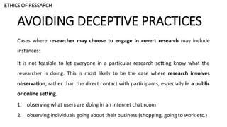 AVOIDING DECEPTIVE PRACTICES
Cases where researcher may choose to engage in covert research may include
instances:
It is not feasible to let everyone in a particular research setting know what the
researcher is doing. This is most likely to be the case where research involves
observation, rather than the direct contact with participants, especially in a public
or online setting.
1. observing what users are doing in an Internet chat room
2. observing individuals going about their business (shopping, going to work etc.)
ETHICS OF RESEARCH
 