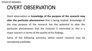 OVERT OBSERVATION
Overt observation or knowledge of the purpose of the research may
alter the particular phenomenon that is being studied. Knowledge of
the true purpose of the research has the potential to alter the
particular phenomenon that the research is interested in, this is a
major concern in terms of the quality of his findings.
Some of the following scenarios where covert research may be
considered justifiable:
ETHICS OF RESEARCH
 