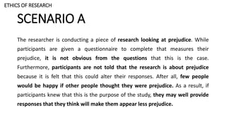 SCENARIO A
The researcher is conducting a piece of research looking at prejudice. While
participants are given a questionnaire to complete that measures their
prejudice, it is not obvious from the questions that this is the case.
Furthermore, participants are not told that the research is about prejudice
because it is felt that this could alter their responses. After all, few people
would be happy if other people thought they were prejudice. As a result, if
participants knew that this is the purpose of the study, they may well provide
responses that they think will make them appear less prejudice.
ETHICS OF RESEARCH
 