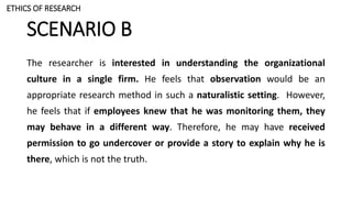 SCENARIO B
The researcher is interested in understanding the organizational
culture in a single firm. He feels that observation would be an
appropriate research method in such a naturalistic setting. However,
he feels that if employees knew that he was monitoring them, they
may behave in a different way. Therefore, he may have received
permission to go undercover or provide a story to explain why he is
there, which is not the truth.
ETHICS OF RESEARCH
 