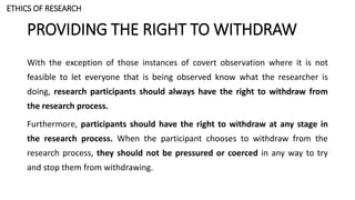 PROVIDING THE RIGHT TO WITHDRAW
With the exception of those instances of covert observation where it is not
feasible to let everyone that is being observed know what the researcher is
doing, research participants should always have the right to withdraw from
the research process.
Furthermore, participants should have the right to withdraw at any stage in
the research process. When the participant chooses to withdraw from the
research process, they should not be pressured or coerced in any way to try
and stop them from withdrawing.
ETHICS OF RESEARCH
 