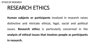 RESEARCH ETHICS
Human subjects or participants involved in research raises
distinctive and intricate ethical, legal, social and political
issues. Research ethics is particularly concerned in the
analysis of ethical issues that involves people as participants
in research.
ETHICS OF RESEARCH
 