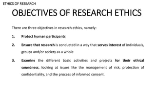 OBJECTIVES OF RESEARCH ETHICS
There are three objectives in research ethics, namely:
1. Protect human participants
2. Ensure that research is conducted in a way that serves interest of individuals,
groups and/or society as a whole
3. Examine the different basic activities and projects for their ethical
soundness, looking at issues like the management of risk, protection of
confidentiality, and the process of informed consent.
ETHICS OF RESEARCH
 