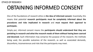 OBTAINING INFORMED CONSENT
One of the foundations of research ethics is the idea of informed consent. Essentially, this
means that potential research participants must be completely informed about the
procedures and risks implicated in research and must request their approval to
participate.
Simply put, informed consent means the participants should understand that they are
partaking in research and what the research needs of them without having been coerced
and deceived. Such information may comprise the purpose of the research, the methods
being used, the possible outcomes of the research, as well as associated demands,
discomforts, inconveniences and risks that the participants may meet.
ETHICS OF RESEARCH
 