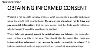 OBTAINING INFORMED CONSENT
Whilst it is not possible to know precisely what information a possible participant
would (or would not) want to know. The researcher should aim not to leave out
any material information; that is, information that he feels would influence
whether consent would (or would not) be granted.
Where informed consent cannot be obtained from participants, the researcher
must explain why this is the case. You should also be aware that there are
instances informed consent is not necessarily needed or needs to be relaxed. This
includes certain educational, organizational and naturalistic research settings.
ETHICS OF RESEARCH
 