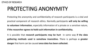 PROTECTING ANONYMITY
Protecting the anonymity and confidentiality of research participants is a vital and
practical component of research ethics. Normally participants will only be willing
to volunteer information, especially information of a private or a sensitive nature,
if the researcher agrees to hold such information in confidentiality.
It is possible that research participants may be hurt in some way if the data
gathering methods used is somehow insensitive. There is perhaps a greater
danger that harm can be caused once data has been collected.
ETHICS OF RESEARCH
 