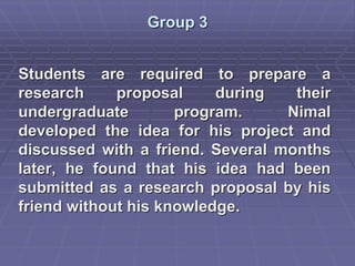 Group 3
Students are required to prepare a
research proposal during their
undergraduate program. Nimal
developed the idea for his project and
discussed with a friend. Several months
later, he found that his idea had been
submitted as a research proposal by his
friend without his knowledge.
 