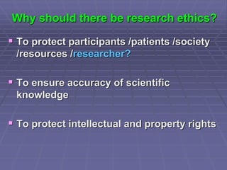 Why should there be research ethics?
 To protect participants /patients /society
/resources /researcher?
 To ensure accuracy of scientific
knowledge
 To protect intellectual and property rights
 