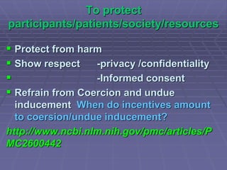 To protect
participants/patients/society/resources
 Protect from harm
 Show respect -privacy /confidentiality
 -Informed consent
 Refrain from Coercion and undue
inducement When do incentives amount
to coersion/undue inducement?
http://www.ncbi.nlm.nih.gov/pmc/articles/P
MC2600442
 