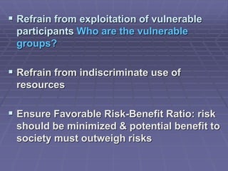  Refrain from exploitation of vulnerable
participants Who are the vulnerable
groups?
 Refrain from indiscriminate use of
resources
 Ensure Favorable Risk-Benefit Ratio: risk
should be minimized & potential benefit to
society must outweigh risks
 