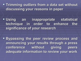  Trimming outliers from a data set without
discussing your reasons in paper
 Using an inappropriate statistical
technique in order to enhance the
significance of your research
 Bypassing the peer review process and
announcing your results through a press
conference without giving peers
adequate information to review your work
 