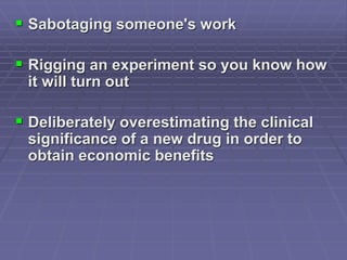  Sabotaging someone's work
 Rigging an experiment so you know how
it will turn out
 Deliberately overestimating the clinical
significance of a new drug in order to
obtain economic benefits
 