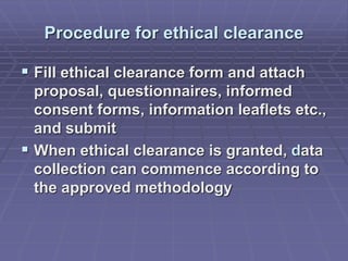 Procedure for ethical clearance
 Fill ethical clearance form and attach
proposal, questionnaires, informed
consent forms, information leaflets etc.,
and submit
 When ethical clearance is granted, data
collection can commence according to
the approved methodology
 