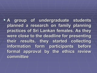 A group of undergraduate students
planned a research on family planning
practices of Sri Lankan females. As they
were close to the deadline for presenting
their results, they started collecting
information form participants before
formal approval by the ethics review
committee
 