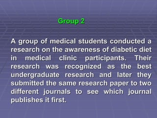 Group 2
A group of medical students conducted a
research on the awareness of diabetic diet
in medical clinic participants. Their
research was recognized as the best
undergraduate research and later they
submitted the same research paper to two
different journals to see which journal
publishes it first.
 