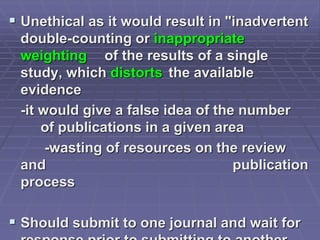  Unethical as it would result in "inadvertent
double-counting or inappropriate
weighting of the results of a single
study, which distorts the available
evidence
-it would give a false idea of the number
of publications in a given area
-wasting of resources on the review
and publication
process
 Should submit to one journal and wait for
 