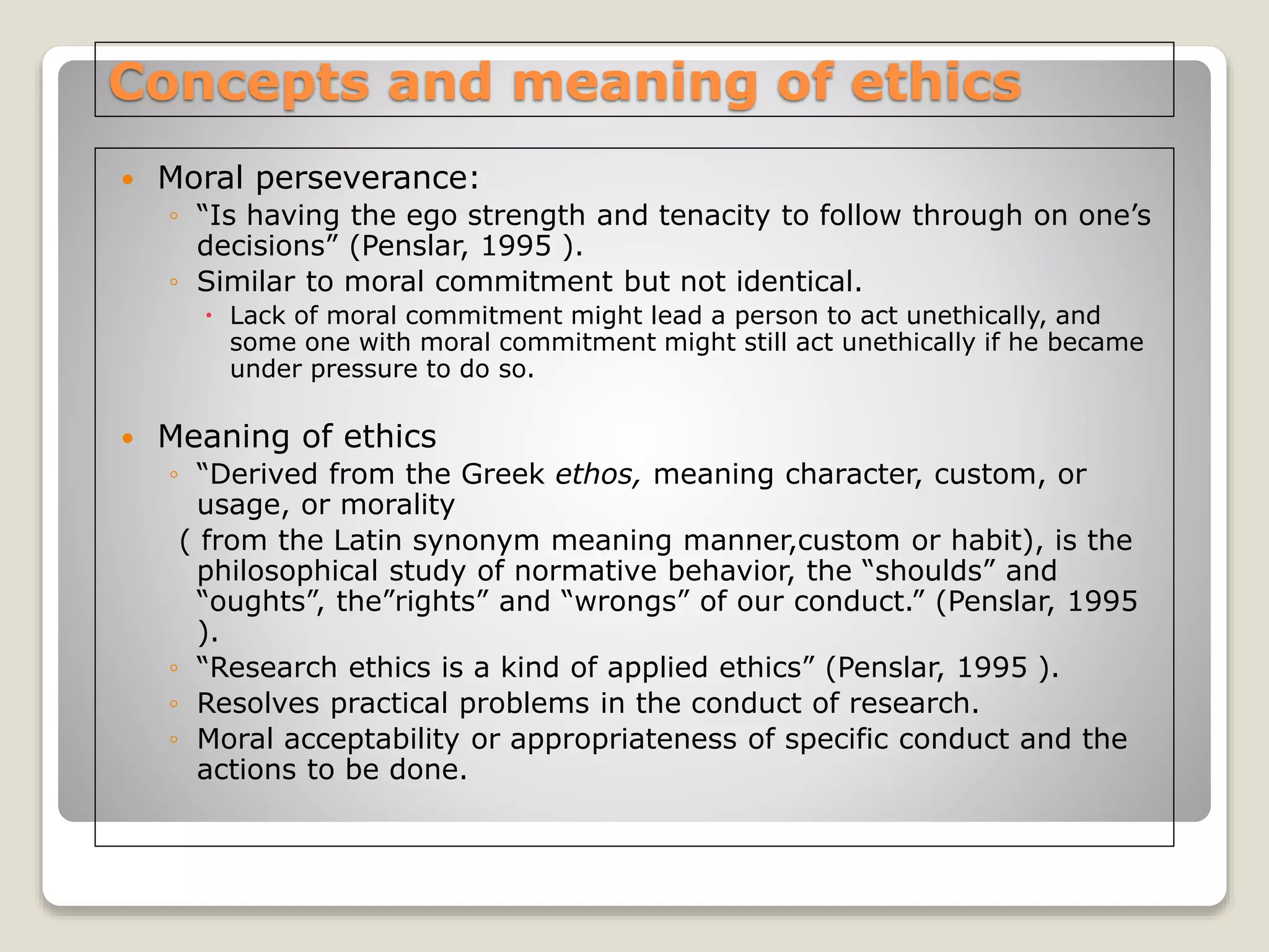 Concepts and meaning of ethics
 Moral perseverance:
◦ “Is having the ego strength and tenacity to follow through on one’s
decisions” (Penslar, 1995 ).
◦ Similar to moral commitment but not identical.
 Lack of moral commitment might lead a person to act unethically, and
some one with moral commitment might still act unethically if he became
under pressure to do so.
 Meaning of ethics
◦ “Derived from the Greek ethos, meaning character, custom, or
usage, or morality
( from the Latin synonym meaning manner,custom or habit), is the
philosophical study of normative behavior, the “shoulds” and
“oughts”, the”rights” and “wrongs” of our conduct.” (Penslar, 1995
).
◦ “Research ethics is a kind of applied ethics” (Penslar, 1995 ).
◦ Resolves practical problems in the conduct of research.
◦ Moral acceptability or appropriateness of specific conduct and the
actions to be done.
 
