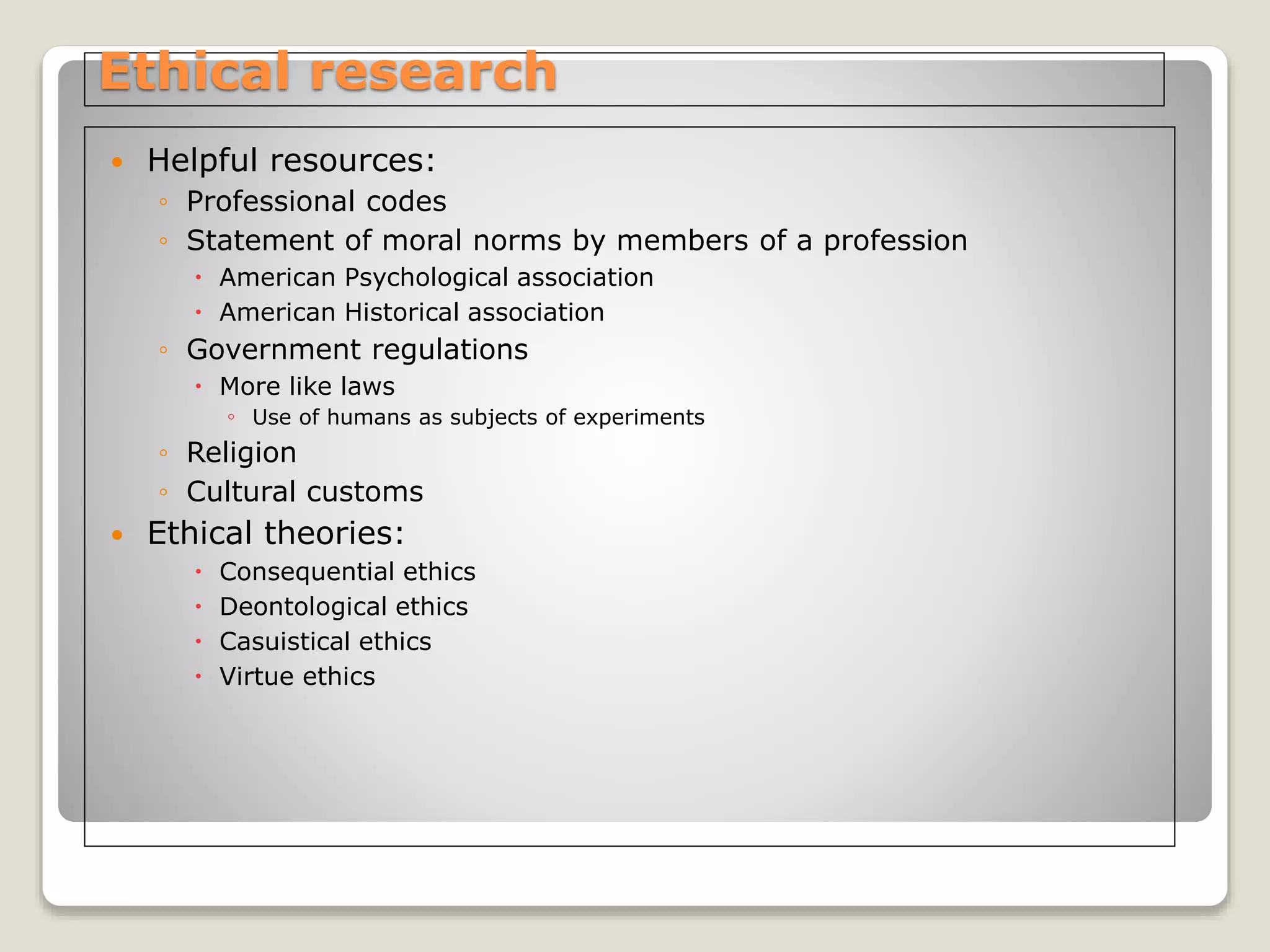 Ethical research
 Helpful resources:
◦ Professional codes
◦ Statement of moral norms by members of a profession
 American Psychological association
 American Historical association
◦ Government regulations
 More like laws
◦ Use of humans as subjects of experiments
◦ Religion
◦ Cultural customs
 Ethical theories:
 Consequential ethics
 Deontological ethics
 Casuistical ethics
 Virtue ethics
 