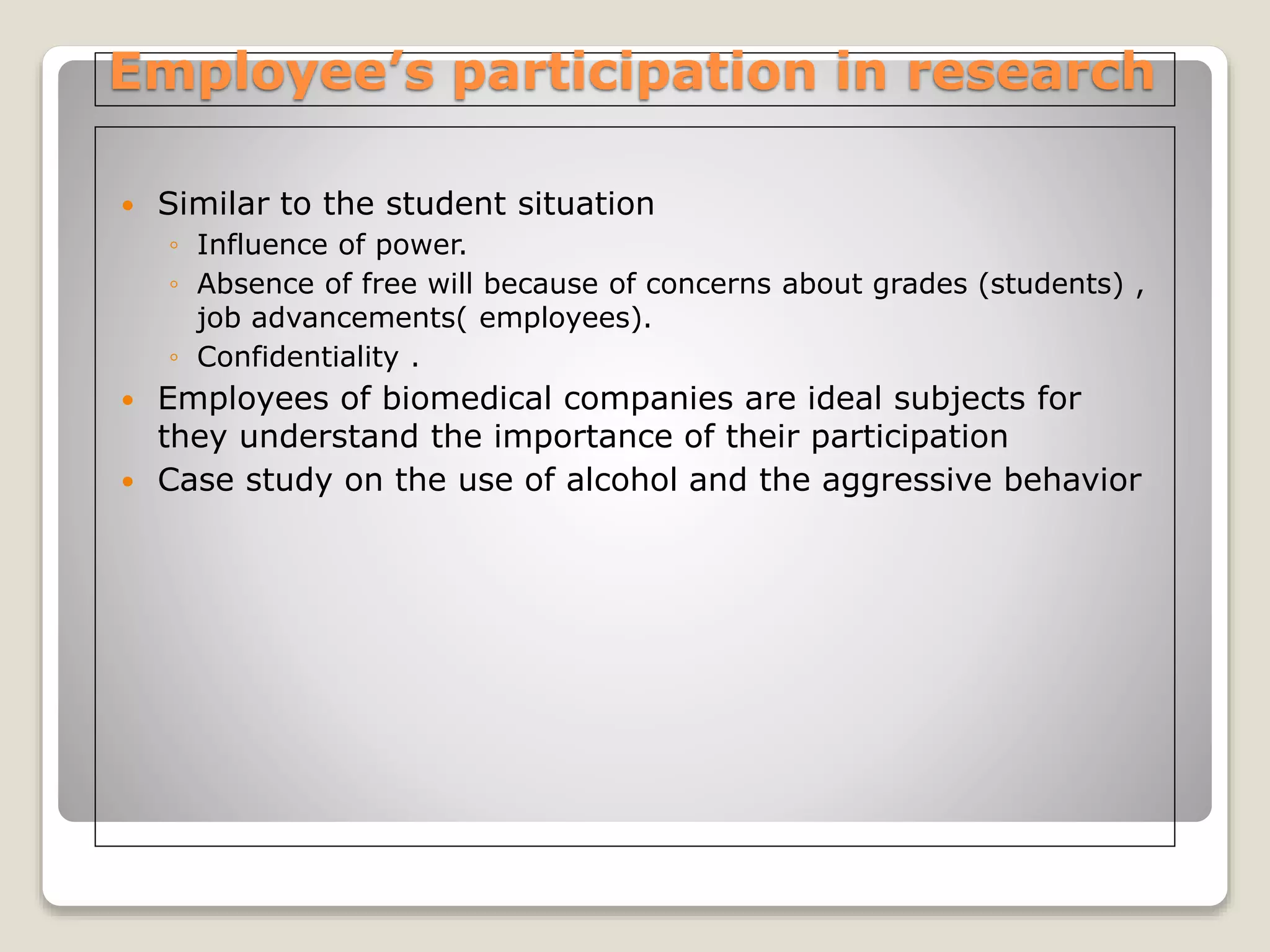 Employee’s participation in research
 Similar to the student situation
◦ Influence of power.
◦ Absence of free will because of concerns about grades (students) ,
job advancements( employees).
◦ Confidentiality .
 Employees of biomedical companies are ideal subjects for
they understand the importance of their participation
 Case study on the use of alcohol and the aggressive behavior
 
