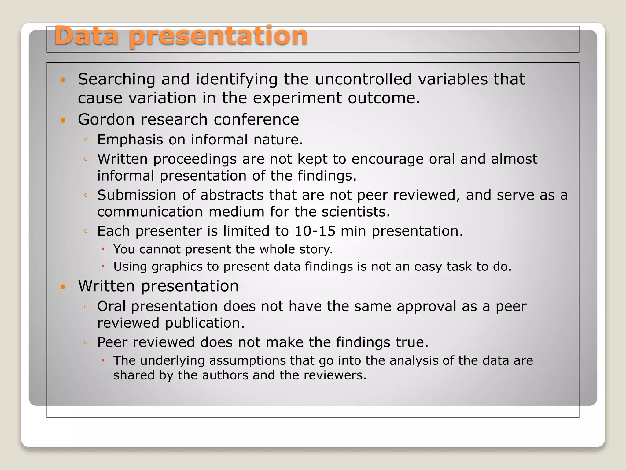 Data presentation
 Searching and identifying the uncontrolled variables that
cause variation in the experiment outcome.
 Gordon research conference
◦ Emphasis on informal nature.
◦ Written proceedings are not kept to encourage oral and almost
informal presentation of the findings.
◦ Submission of abstracts that are not peer reviewed, and serve as a
communication medium for the scientists.
◦ Each presenter is limited to 10-15 min presentation.
 You cannot present the whole story.
 Using graphics to present data findings is not an easy task to do.
 Written presentation
◦ Oral presentation does not have the same approval as a peer
reviewed publication.
◦ Peer reviewed does not make the findings true.
 The underlying assumptions that go into the analysis of the data are
shared by the authors and the reviewers.
 