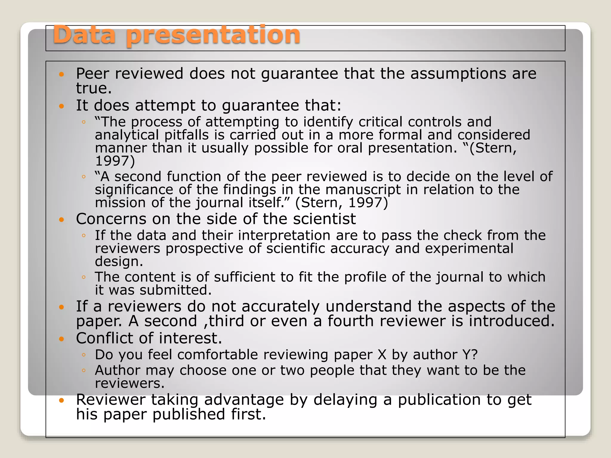Data presentation
 Peer reviewed does not guarantee that the assumptions are
true.
 It does attempt to guarantee that:
◦ “The process of attempting to identify critical controls and
analytical pitfalls is carried out in a more formal and considered
manner than it usually possible for oral presentation. “(Stern,
1997)
◦ “A second function of the peer reviewed is to decide on the level of
significance of the findings in the manuscript in relation to the
mission of the journal itself.” (Stern, 1997)
 Concerns on the side of the scientist
◦ If the data and their interpretation are to pass the check from the
reviewers prospective of scientific accuracy and experimental
design.
◦ The content is of sufficient to fit the profile of the journal to which
it was submitted.
 If a reviewers do not accurately understand the aspects of the
paper. A second ,third or even a fourth reviewer is introduced.
 Conflict of interest.
◦ Do you feel comfortable reviewing paper X by author Y?
◦ Author may choose one or two people that they want to be the
reviewers.
 Reviewer taking advantage by delaying a publication to get
his paper published first.
 