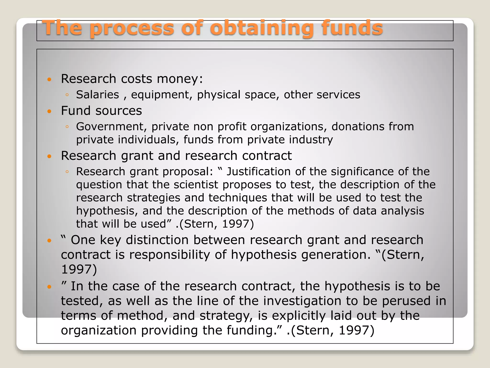 The process of obtaining funds
 Research costs money:
◦ Salaries , equipment, physical space, other services
 Fund sources
◦ Government, private non profit organizations, donations from
private individuals, funds from private industry
 Research grant and research contract
◦ Research grant proposal: “ Justification of the significance of the
question that the scientist proposes to test, the description of the
research strategies and techniques that will be used to test the
hypothesis, and the description of the methods of data analysis
that will be used” .(Stern, 1997)
 “ One key distinction between research grant and research
contract is responsibility of hypothesis generation. “(Stern,
1997)
 ” In the case of the research contract, the hypothesis is to be
tested, as well as the line of the investigation to be perused in
terms of method, and strategy, is explicitly laid out by the
organization providing the funding.” .(Stern, 1997)
 