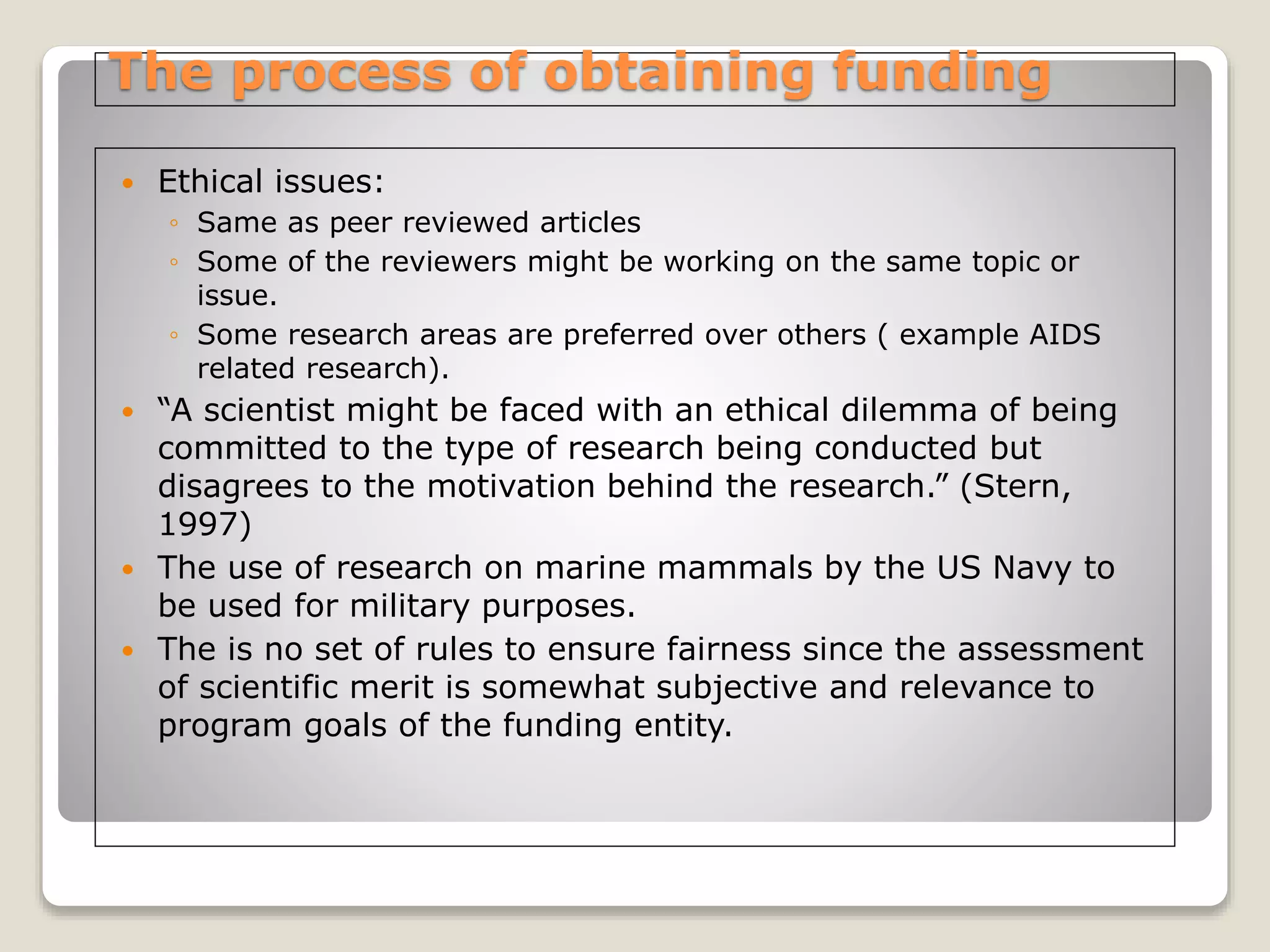 The process of obtaining funding
 Ethical issues:
◦ Same as peer reviewed articles
◦ Some of the reviewers might be working on the same topic or
issue.
◦ Some research areas are preferred over others ( example AIDS
related research).
 “A scientist might be faced with an ethical dilemma of being
committed to the type of research being conducted but
disagrees to the motivation behind the research.” (Stern,
1997)
 The use of research on marine mammals by the US Navy to
be used for military purposes.
 The is no set of rules to ensure fairness since the assessment
of scientific merit is somewhat subjective and relevance to
program goals of the funding entity.
 