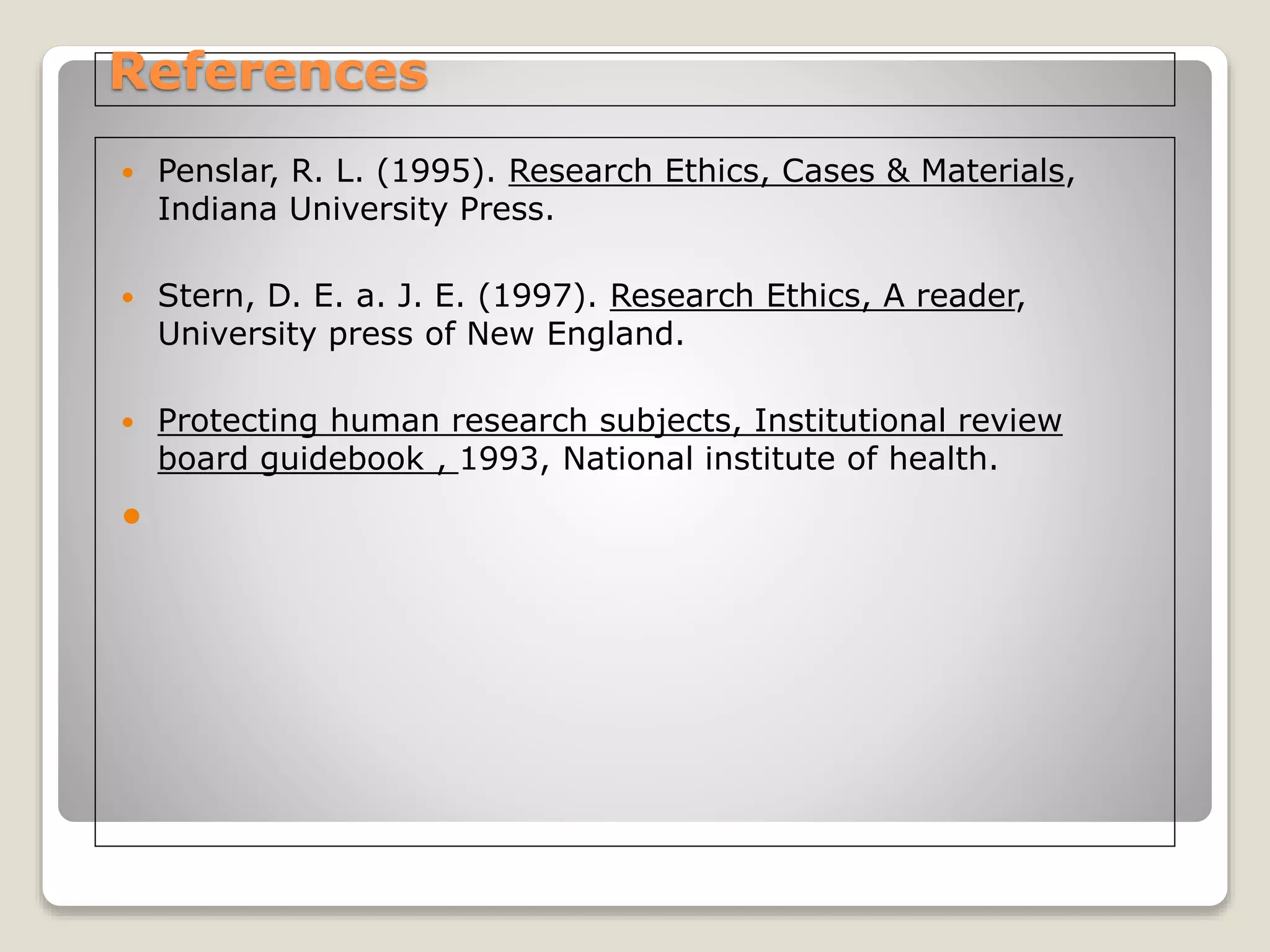 References
 Penslar, R. L. (1995). Research Ethics, Cases & Materials,
Indiana University Press.
 Stern, D. E. a. J. E. (1997). Research Ethics, A reader,
University press of New England.
 Protecting human research subjects, Institutional review
board guidebook , 1993, National institute of health.

 