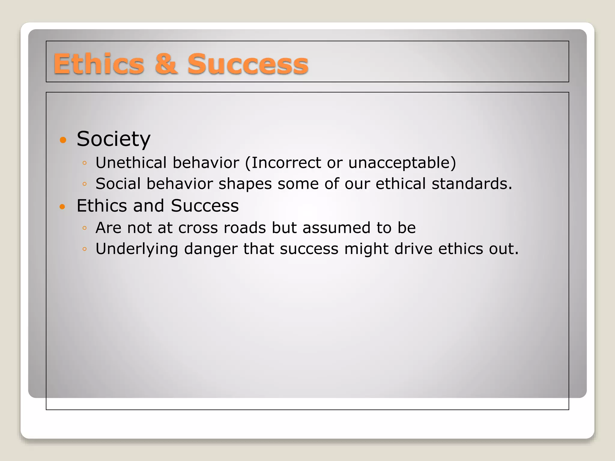 Ethics & Success
 Society
◦ Unethical behavior (Incorrect or unacceptable)
◦ Social behavior shapes some of our ethical standards.
 Ethics and Success
◦ Are not at cross roads but assumed to be
◦ Underlying danger that success might drive ethics out.
 