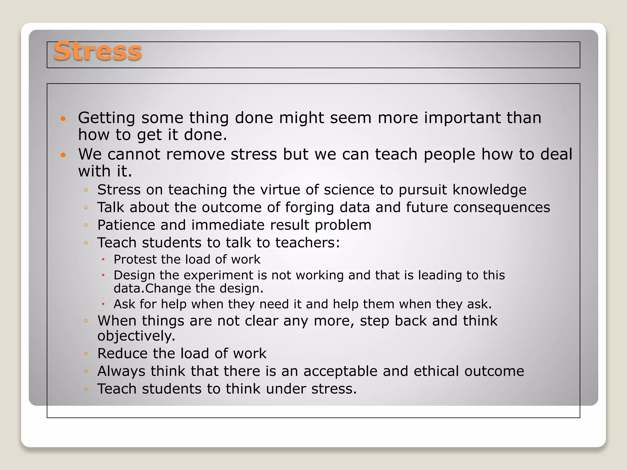 Stress
 Getting some thing done might seem more important than
how to get it done.
 We cannot remove stress but we can teach people how to deal
with it.
◦ Stress on teaching the virtue of science to pursuit knowledge
◦ Talk about the outcome of forging data and future consequences
◦ Patience and immediate result problem
◦ Teach students to talk to teachers:
 Protest the load of work
 Design the experiment is not working and that is leading to this
data.Change the design.
 Ask for help when they need it and help them when they ask.
◦ When things are not clear any more, step back and think
objectively.
◦ Reduce the load of work
◦ Always think that there is an acceptable and ethical outcome
◦ Teach students to think under stress.
 