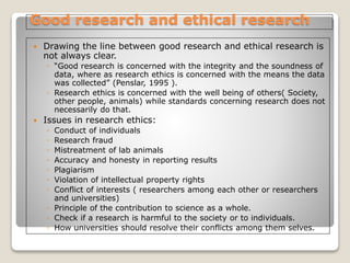 Good research and ethical research
 Drawing the line between good research and ethical research is
not always clear.
◦ “Good research is concerned with the integrity and the soundness of
data, where as research ethics is concerned with the means the data
was collected” (Penslar, 1995 ).
◦ Research ethics is concerned with the well being of others( Society,
other people, animals) while standards concerning research does not
necessarily do that.
 Issues in research ethics:
◦ Conduct of individuals
◦ Research fraud
◦ Mistreatment of lab animals
◦ Accuracy and honesty in reporting results
◦ Plagiarism
◦ Violation of intellectual property rights
◦ Conflict of interests ( researchers among each other or researchers
and universities)
◦ Principle of the contribution to science as a whole.
◦ Check if a research is harmful to the society or to individuals.
◦ How universities should resolve their conflicts among them selves.
 