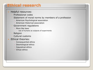 Ethical research
 Helpful resources:
◦ Professional codes
◦ Statement of moral norms by members of a profession
 American Psychological association
 American Historical association
◦ Government regulations
 More like laws
◦ Use of humans as subjects of experiments
◦ Religion
◦ Cultural customs
 Ethical theories:
 Consequential ethics
 Deontological ethics
 Casuistical ethics
 Virtue ethics
 
