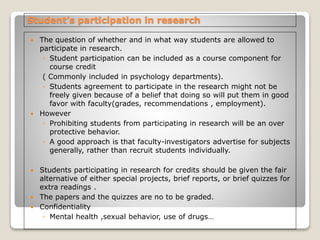 Student’s participation in research
 The question of whether and in what way students are allowed to
participate in research.
◦ Student participation can be included as a course component for
course credit
( Commonly included in psychology departments).
◦ Students agreement to participate in the research might not be
freely given because of a belief that doing so will put them in good
favor with faculty(grades, recommendations , employment).
 However
◦ Prohibiting students from participating in research will be an over
protective behavior.
◦ A good approach is that faculty-investigators advertise for subjects
generally, rather than recruit students individually.
 Students participating in research for credits should be given the fair
alternative of either special projects, brief reports, or brief quizzes for
extra readings .
 The papers and the quizzes are no to be graded.
 Confidentiality
◦ Mental health ,sexual behavior, use of drugs…
 