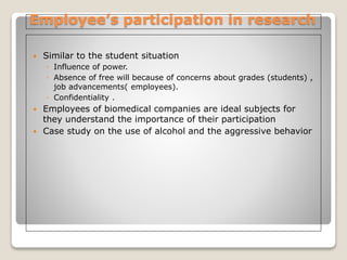 Employee’s participation in research
 Similar to the student situation
◦ Influence of power.
◦ Absence of free will because of concerns about grades (students) ,
job advancements( employees).
◦ Confidentiality .
 Employees of biomedical companies are ideal subjects for
they understand the importance of their participation
 Case study on the use of alcohol and the aggressive behavior
 