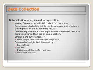 Data Collection
Data selection, analysis and interpretation
◦ Moving from a set of scientific data to a conclusion.
◦ Deciding on which data points can be removed and which are
critical points of the experiment results.
◦ Considering each data point might lead to a question that is of
more importance than the original question.
◦ Smoking and lung cancer???
 Some people smoke and don’t get lung cancer.
◦ Data analysis might be influenced by:
 Expectations
 Desires
 Investment of time , effort, and ego.
 Publication pressure.
 
