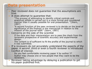 Data presentation
 Peer reviewed does not guarantee that the assumptions are
true.
 It does attempt to guarantee that:
◦ “The process of attempting to identify critical controls and
analytical pitfalls is carried out in a more formal and considered
manner than it usually possible for oral presentation. “(Stern,
1997)
◦ “A second function of the peer reviewed is to decide on the level of
significance of the findings in the manuscript in relation to the
mission of the journal itself.” (Stern, 1997)
 Concerns on the side of the scientist
◦ If the data and their interpretation are to pass the check from the
reviewers prospective of scientific accuracy and experimental
design.
◦ The content is of sufficient to fit the profile of the journal to which
it was submitted.
 If a reviewers do not accurately understand the aspects of the
paper. A second ,third or even a fourth reviewer is introduced.
 Conflict of interest.
◦ Do you feel comfortable reviewing paper X by author Y?
◦ Author may choose one or two people that they want to be the
reviewers.
 Reviewer taking advantage by delaying a publication to get
his paper published first.
 