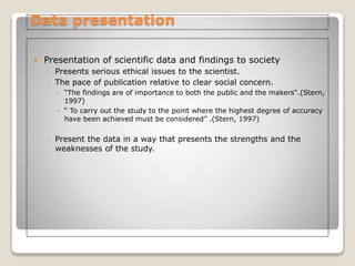 Data presentation
 Presentation of scientific data and findings to society
◦ Presents serious ethical issues to the scientist.
◦ The pace of publication relative to clear social concern.
 “The findings are of importance to both the public and the makers“.(Stern,
1997)
 “ To carry out the study to the point where the highest degree of accuracy
have been achieved must be considered” .(Stern, 1997)
◦ Present the data in a way that presents the strengths and the
weaknesses of the study.
 