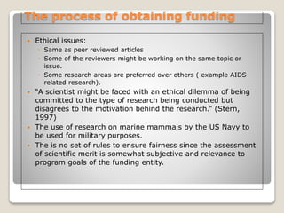 The process of obtaining funding
 Ethical issues:
◦ Same as peer reviewed articles
◦ Some of the reviewers might be working on the same topic or
issue.
◦ Some research areas are preferred over others ( example AIDS
related research).
 “A scientist might be faced with an ethical dilemma of being
committed to the type of research being conducted but
disagrees to the motivation behind the research.” (Stern,
1997)
 The use of research on marine mammals by the US Navy to
be used for military purposes.
 The is no set of rules to ensure fairness since the assessment
of scientific merit is somewhat subjective and relevance to
program goals of the funding entity.
 
